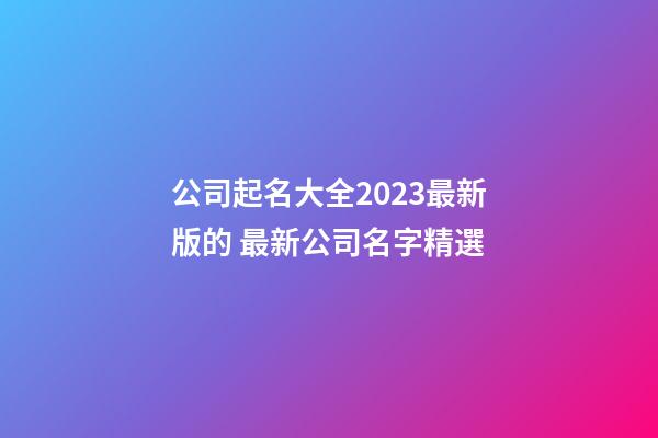 公司起名大全2023最新版的 最新公司名字精選-第1張-公司起名-玄機派